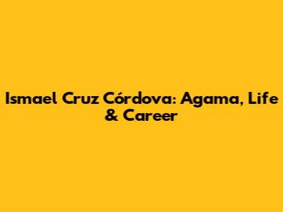Ismael Cruz Córdova: Agama, Life & Career