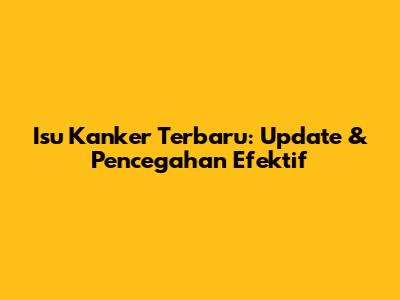 Isu Kanker Terbaru: Update & Pencegahan Efektif
