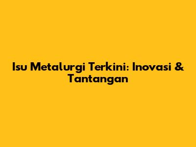 Isu Metalurgi Terkini: Inovasi & Tantangan