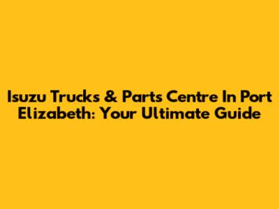 Isuzu Trucks & Parts Centre In Port Elizabeth: Your Ultimate Guide