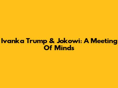 Ivanka Trump & Jokowi: A Meeting Of Minds