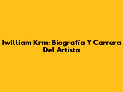 Iwilliam Krm: Biografía Y Carrera Del Artista