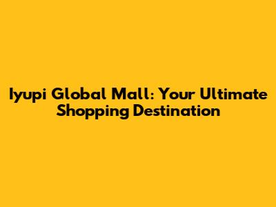 Iyupi Global Mall: Your Ultimate Shopping Destination