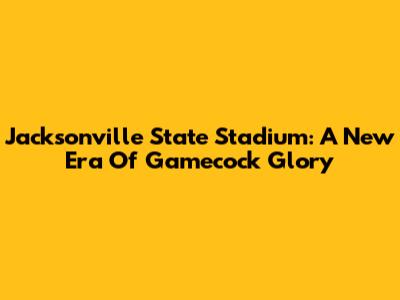 Jacksonville State Stadium: A New Era Of Gamecock Glory