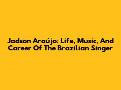 Jadson Araújo: Life, Music, And Career Of The Brazilian Singer
