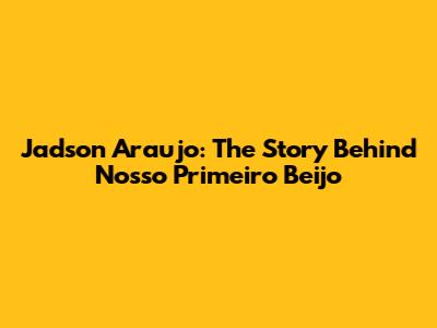 Jadson Araujo: The Story Behind 'Nosso Primeiro Beijo'