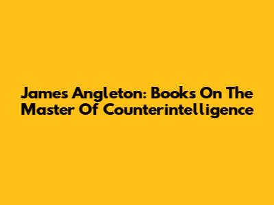 James Angleton: Books On The Master Of Counterintelligence