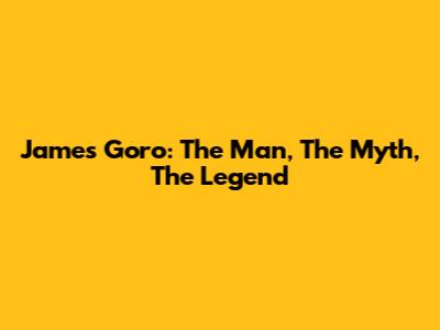 James Goro: The Man, The Myth, The Legend