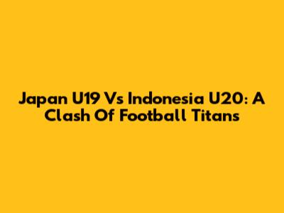 Japan U19 Vs Indonesia U20: A Clash Of Football Titans