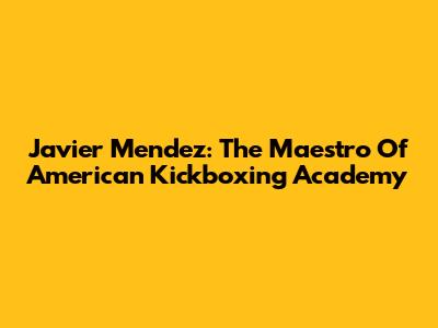Javier Mendez: The Maestro Of American Kickboxing Academy