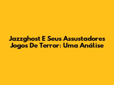 Jazzghost E Seus Assustadores Jogos De Terror: Uma Análise