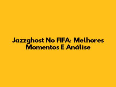 Jazzghost No FIFA: Melhores Momentos E Análise