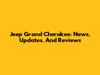 Jeep Grand Cherokee: News, Updates, And Reviews