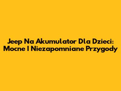 Jeep Na Akumulator Dla Dzieci: Mocne I Niezapomniane Przygody