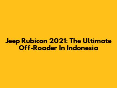 Jeep Rubicon 2021: The Ultimate Off-Roader In Indonesia
