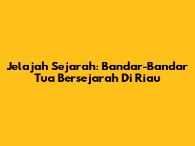 Jelajah Sejarah: Bandar-Bandar Tua Bersejarah Di Riau