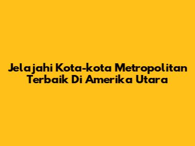 Jelajahi Kota-kota Metropolitan Terbaik Di Amerika Utara