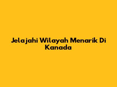 Jelajahi Wilayah Menarik Di Kanada