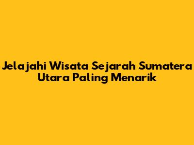 Jelajahi Wisata Sejarah Sumatera Utara Paling Menarik