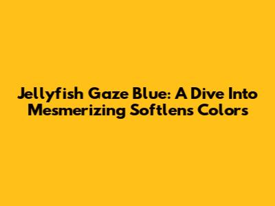 Jellyfish Gaze Blue: A Dive Into Mesmerizing Softlens Colors