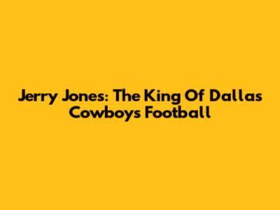 Jerry Jones: The King Of Dallas Cowboys Football