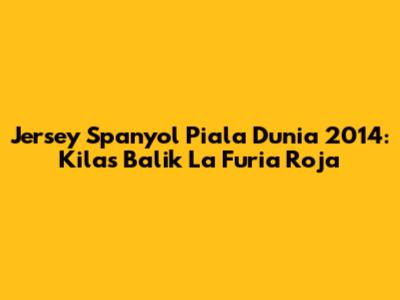 Jersey Spanyol Piala Dunia 2014: Kilas Balik La Furia Roja