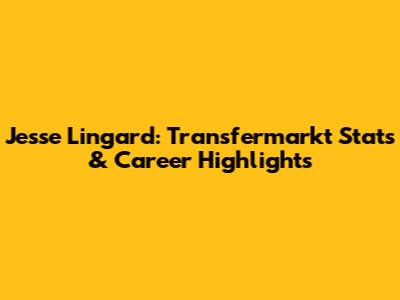 Jesse Lingard: Transfermarkt Stats & Career Highlights