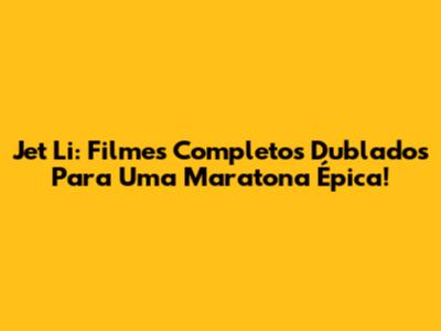 Jet Li: Filmes Completos Dublados Para Uma Maratona Épica!