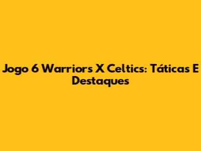Jogo 6 Warriors X Celtics: Táticas E Destaques