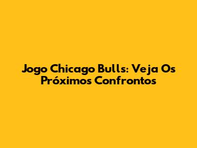 Jogo Chicago Bulls: Veja Os Próximos Confrontos