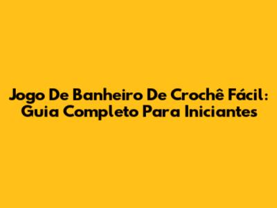 Jogo De Banheiro De Crochê Fácil: Guia Completo Para Iniciantes