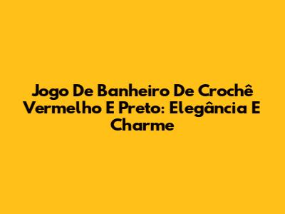 Jogo De Banheiro De Crochê Vermelho E Preto: Elegância E Charme
