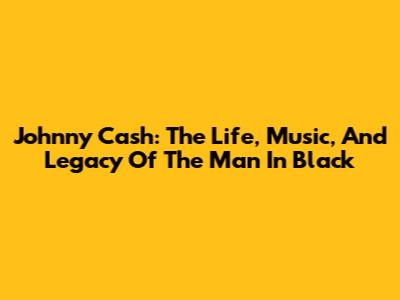 Johnny Cash: The Life, Music, And Legacy Of The Man In Black