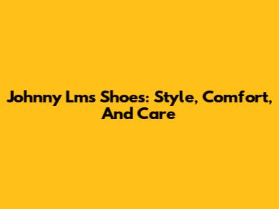 Johnny Lms Shoes: Style, Comfort, And Care