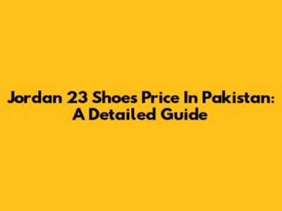 Jordan 23 Shoes Price In Pakistan: A Detailed Guide