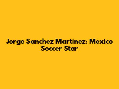 Jorge Sanchez Martinez: Mexico Soccer Star