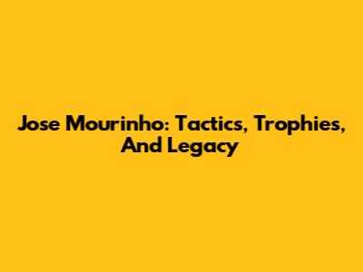 Jose Mourinho: Tactics, Trophies, And Legacy