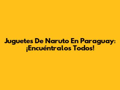 Juguetes De Naruto En Paraguay: ¡Encuéntralos Todos!