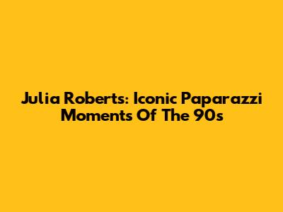 Julia Roberts: Iconic Paparazzi Moments Of The 90s