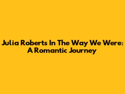 Julia Roberts In 'The Way We Were': A Romantic Journey