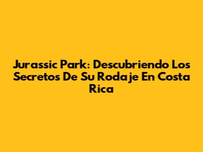 Jurassic Park: Descubriendo Los Secretos De Su Rodaje En Costa Rica