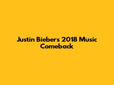 Justin Bieber's 2018 Music Comeback