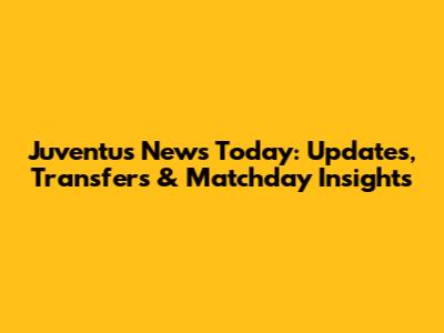 Juventus News Today: Updates, Transfers & Matchday Insights