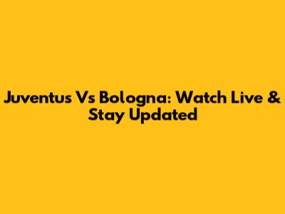 Juventus Vs Bologna: Watch Live & Stay Updated