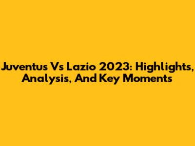 Juventus Vs Lazio 2023: Highlights, Analysis, And Key Moments