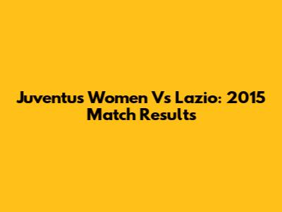 Juventus Women Vs Lazio: 2015 Match Results