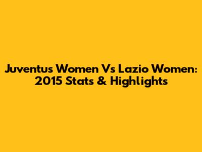 Juventus Women Vs Lazio Women: 2015 Stats & Highlights