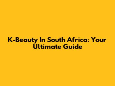 K-Beauty In South Africa: Your Ultimate Guide