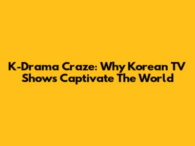 K-Drama Craze: Why Korean TV Shows Captivate The World