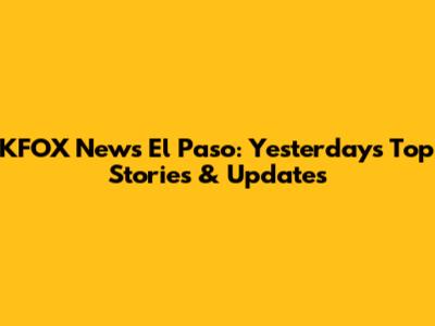 KFOX News El Paso: Yesterday's Top Stories & Updates